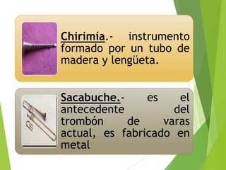 Chirimía.- instrumento
formado por un tubo de
madera y lengüeta.
Sacabuche.es
el
antecedente
del
trombón
de
varas
actual, es fabricado en
metal

 