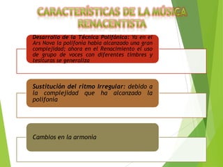Desarrollo de la Técnica Polifónica: Ya en el
Ars Nova la polifonía había alcanzado una gran
complejidad; ahora en el Renacimiento el uso
de grupo de voces con diferentes timbres y
tesituras se generaliza

Sustitución del ritmo Irregular: debido a
la complejidad que ha alcanzado la
polifonía

Cambios en la armonía

 