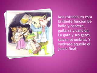 Doña gata vieja
trinchó por la oreja
Al niño Ratico
maullándole: ¡Hola!
Y los niños gatos a la
vieja rata Uno por la
pata ...