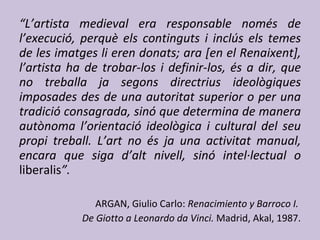 “ L’artista medieval era responsable només de l’execució, perquè els continguts i inclús els temes de les imatges li eren donats; ara [en el Renaixent], l’artista ha de trobar-los i definir-los, és a dir, que no treballa ja segons directrius ideològiques imposades des de una autoritat superior o per una tradició consagrada, sinó que determina de manera autònoma l’orientació ideològica i cultural del seu propi treball. L’art no és ja una activitat manual, encara que siga d’alt nivell, sinó intel·lectual o  liberalis ”. ARGAN, Giulio Carlo:  Renacimiento y Barroco I.  De Giotto a Leonardo da Vinci.  Madrid, Akal, 1987. 