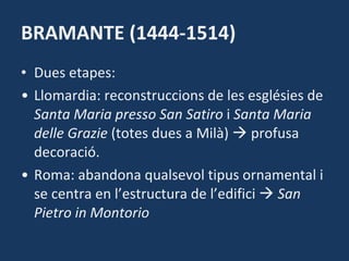 BRAMANTE (1444-1514) Dues etapes: Llomardia: reconstruccions de les esglésies de  Santa Maria presso San Satiro  i  Santa Maria delle Grazie  (totes dues a Milà)    profusa decoració. Roma: abandona qualsevol tipus ornamental i se centra en l’estructura de l’edifici     San Pietro in Montorio 