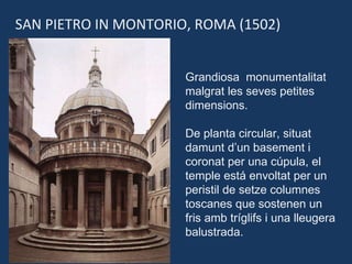 SAN PIETRO IN MONTORIO, ROMA (1502) Grandiosa  monumentalitat malgrat les seves petites dimensions. De planta circular, situat damunt d’un basement i coronat per una cúpula, el temple está envoltat per un peristil de setze columnes toscanes que sostenen un fris amb tríglifs i una lleugera balustrada. 