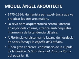 MIQUEL ÀNGEL ARQUITECTE 1475-1564: Humanista per excel·lència que va practicar les tres arts majors. La seva obra arquitectònica centra l’atenció en el joc dels volums, i trenca amb l’equilibri i l’harmonia de la tendència clàssica. A Florència va dissenyar la façana de l’església de  Sant Llorenç  i la  capella dels Mèdici . El seu gran encàrrec: construcció de la cúpula de la  basílica de Sant Pere del Vaticà  a Roma pel papa Juli II. 