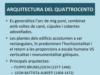 ARQUITECTURA DEL QUATTROCENTO Es generalitza l’arc de mig punt, combinat amb voltes de canó, cúpules i cobertes adovellades. Les plantes dels edificis acostumen a ser rectangulars, hi predominen l’horitzontalitat i el retorn a les proporcions a escala humana VS verticalitat i monumentalitat gòtiques. Principals arquitectes:  FILIPPO BRUNELLESCHI (1377-1446) LEON BATTISTA ALBERTI (1404-1472) 