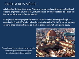 CAPELLA DELS MÈDICI A la basílica de Sant Llorenç de Florència compren dos estructures afegides al disseny original de Brunelleschi, actualment és un museu estatal de Florència i lloc de sepultura de la família Mèdici. La Sagrestia Nuova (Sagristia Nova) va ser dissenyada per Miquel Àngel. La capella dei Principi (Capella dels prínceps) dels segles XVI i XVII, està totalment coberta amb un revestiment de marbre pintat incrustat amb pedra dura . Panoràmica de la cúpula de la capella dei Principi domina el complex arquitectònic de Sant Llorenç 