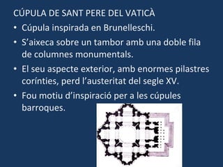 CÚPULA DE SANT PERE DEL VATICÀ Cúpula inspirada en Brunelleschi. S’aixeca sobre un tambor amb una doble fila de columnes monumentals. El seu aspecte exterior, amb enormes pilastres corínties, perd l’austeritat del segle XV. Fou motiu d’inspiració per a les cúpules barroques. 