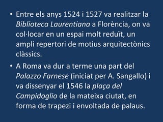 Entre els anys 1524 i 1527 va realitzar la  Biblioteca Laurentiana  a Florència, on va col·locar en un espai molt reduït, un ampli repertori de motius arquitectònics clàssics. A Roma va dur a terme una part del  Palazzo Farnese  (iniciat per A. Sangallo) i va dissenyar el 1546 la  plaça del Campidoglio  de la mateixa ciutat, en forma de trapezi i envoltada de palaus. 