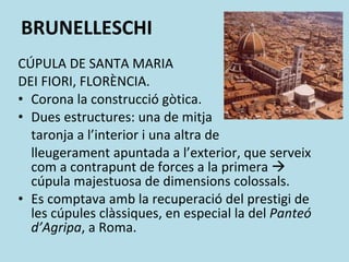 BRUNELLESCHI CÚPULA DE SANTA MARIA  DEI FIORI, FLORÈNCIA. Corona la construcció gòtica. Dues estructures: una de mitja  taronja a l’interior i una altra de  lleugerament apuntada a l’exterior, que serveix com a contrapunt de forces a la primera    cúpula majestuosa de dimensions colossals. Es comptava amb la recuperació del prestigi de les cúpules clàssiques, en especial la del  Panteó d’Agripa , a Roma. 