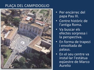 Per encàrrec del papa Pau III. Centre històric de l'antiga Roma. Va buscar els efectes sorpresa i la perspectiva. En forma de trapezi i envoltada de palaus. En el seu centre va instal·lar l'estàtua eqüestre de Marco Aurelio PLAÇA DEL CAMPIDOGLIO 