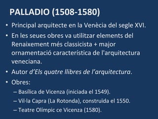 PALLADIO (1508-1580) Principal arquitecte en la Venècia del segle XVI.  En les seues obres va utilitzar elements del Renaixement més classicista + major ornamentació característica de l'arquitectura veneciana. Autor  d’Els quatre llibres de l’arquitectura . Obres: Basílica de Vicenza (iniciada el 1549). Vil·la Capra (La Rotonda), construïda el 1550. Teatre Olímpic ce Vicenza (1580). 