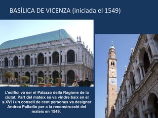 BASÍLICA DE VICENZA (iniciada el 1549) L'edifici va ser el Palazzo della Ragione de la ciutat. Part del mateix es va vindre baix en el s.XVI i un consell de cent persones va designar Andrea Palladio per a la reconstrucció del mateix en 1549.  