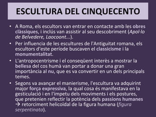 ESCULTURA DEL CINQUECENTO A Roma, els escultors van entrar en contacte amb les  obres clàssiques , i inclús van assistir al seu descobriment ( Apol·lo de Belvedere, Laocoont... ). Per influencia de les escultures de l'Antiguitat romana, els escultors d‘este període buscaven el  classicisme  i la  monumentalitat . L'antropocentrisme i el conseqüent interès a mostrar la  bellesa  del cos humà van portar a donar una gran importància al  nu , que es va convertir en un dels principals temes. Segons va avançar el manierisme, l'escultura va adquirint major  força expressiva , la qual cosa és manifestava en la gesticulació i en l'ímpetu dels moviments i els postures, que pretenien reflectir la potència dels  passions humanes     retorciment helicoïdal de la figura humana ( figura serpentinata ). 
