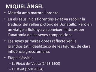 MIQUEL ÀNGEL Mestria amb marbre i bronze. En els seus inicis florentins aviat va recollir la tradició  del relleu pictòric de Donatello. Però en un viatge a Bolonya va conèixer l’interés per l’anatomia de les seves composicions. Les seves primeres obres reflecteixen la grandiositat i idealització de les figures, de clara influència grecoromana. Etapa clàssica: La Pietat del Vaticà  (1498-1500) El David (1501-1504) 