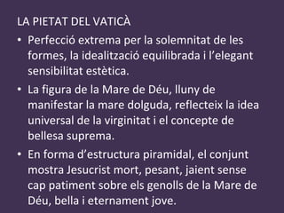LA PIETAT DEL VATICÀ Perfecció extrema per la solemnitat de les formes, la idealització equilibrada i l’elegant sensibilitat estètica. La figura de la Mare de Déu, lluny de manifestar la mare dolguda, reflecteix la idea universal de la virginitat i el concepte de bellesa suprema. En forma d’estructura piramidal, el conjunt mostra Jesucrist mort, pesant, jaient sense cap patiment sobre els genolls de la Mare de Déu, bella i eternament jove. 