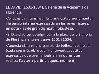 EL DAVID (1501-1504), Galeria de la Acadèmia de Florència. Aviat es va intensificar la grandiositat monumental i la tensió interna expressada en les seves figures, en dotar-les de gran dignitat i robustesa. El David va ser esculpit per a la plaça de la Signoria de Florència entre els anys 1501 i 1504. Aquesta obra és una barreja de bellesa idealitzada (cada cop més oblidada) i la fervent capacitat expressiva que pren impuls en les obres que realitza l’autor a partir d’aquest moment. 