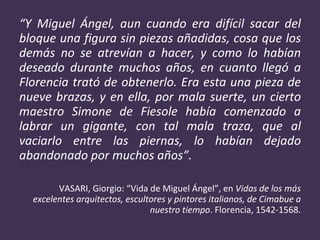“ Y Miguel Ángel, aun cuando era difícil sacar del bloque una figura sin piezas añadidas, cosa que los demás no se atrevían a hacer, y como lo habían deseado durante muchos años, en cuanto llegó a Florencia trató de obtenerlo. Era esta una pieza de nueve brazas, y en ella, por mala suerte, un cierto maestro Simone de Fiesole había comenzado a labrar un gigante, con tal mala traza, que al vaciarlo entre las piernas, lo habían dejado abandonado por muchos años”. VASARI, Giorgio: “Vida de Miguel Ángel”, en  Vidas de los más excelentes arquitectos, escultores y pintores italianos, de Cimabue a nuestro tiempo . Florencia, 1542-1568. 