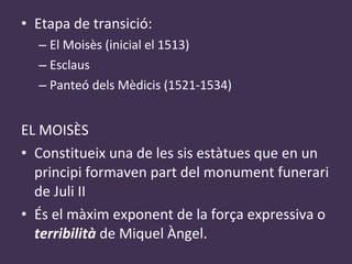 Etapa de transició: El Moisès (inicial el 1513) Esclaus Panteó dels Mèdicis (1521-1534) EL MOISÈS Constitueix una de les sis estàtues que en un principi formaven part del monument funerari de Juli II És el màxim exponent de la força expressiva o  terribilità  de Miquel Àngel. 