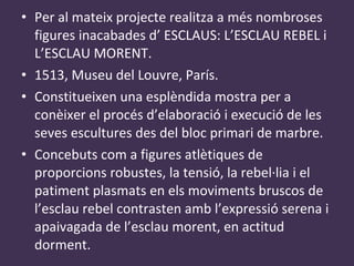 Per al mateix projecte realitza a més nombroses figures inacabades d’ ESCLAUS: L’ESCLAU REBEL i L’ESCLAU MORENT. 1513, Museu del Louvre, París. Constitueixen una esplèndida mostra per a conèixer el procés d’elaboració i execució de les seves escultures des del bloc primari de marbre. Concebuts com a figures atlètiques de proporcions robustes, la tensió, la rebel·lia i el patiment plasmats en els moviments bruscos de l’esclau rebel contrasten amb l’expressió serena i apaivagada de l’esclau morent, en actitud dorment. 