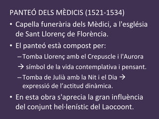 PANTEÓ DELS MÈDICIS (1521-1534) Capella funerària dels Mèdici, a l'església de Sant Llorenç de Florència. El panteó està compost per: Tomba Llorenç  amb el Crepuscle i l'Aurora    símbol de la vida contemplativa i pensant. Tomba de Julià amb la Nit i el Dia    expressió de l’actitud dinàmica. En esta obra s'aprecia la gran influència del conjunt hel·lenístic del Laocoont . 