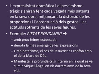 L’expressivitat dramàtica i el pessimisme tràgic s’aniran fent cada vegada més patents en la seva obra, mitjançant la distorsió de les proporcions i l’accentuació dels gestos i les actituds sofrents de les seves figures. Exemple:  PIETAT RONDANINI     amb prou feines esbossada denota la més amarga de les expressions Gran patetisme, el cos de Jesucrist es confon amb el de la Mare de Déu. Manifesta la profunda crisi interna en la qual es va sumir Miquel Àngel en els darrers anys de la seva vida. 