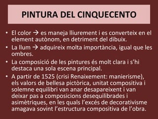 PINTURA DEL CINQUECENTO El color    es maneja lliurement i es converteix en el element autònom, en detriment del dibuix. La llum    adquireix molta importància, igual que les ombres. La composició de les pintures és molt clara i s’hi destaca una sola escena principal. A partir de 1525 (crisi Renaixement: manierisme), els valors de bellesa pictòrica, unitat compositiva i solemne equilibri van anar desapareixent i van deixar pas a composicions desequilibrades i asimètriques, en les quals l’excés de decorativisme amagava sovint l’estructura compositiva de l’obra. 