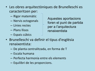 Les obres arquitectòniques de Brunelleschi es caracteritzen per: Rigor matemàtic Nervis octogonals Línies rectes Plans llisos Espais cúbics Brunelleschi va definir el tipus d'església renaixentista:  De planta centralitzada, en forma de T Escala humana Perfecta harmonia entre els elements Equilibri de les proporcions. Aquestes aportacions foren el punt de partida per a l’arquitectura renaixentista 