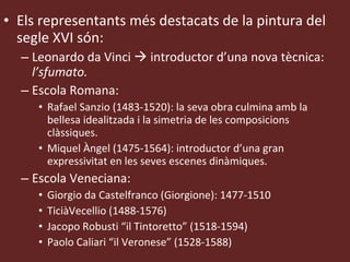 Els representants més destacats de la pintura del segle XVI són:  Leonardo da Vinci    introductor d’una nova tècnica:  l’sfumato. Escola Romana: Rafael Sanzio (1483-1520): la seva obra culmina amb la bellesa idealitzada i la simetria de les composicions clàssiques. Miquel Àngel (1475-1564): introductor d’una gran expressivitat en les seves escenes dinàmiques. Escola Veneciana: Giorgio da Castelfranco (Giorgione): 1477-1510 TiciàVecellio (1488-1576) Jacopo Robusti “il Tintoretto” (1518-1594) Paolo Caliari “il Veronese” (1528-1588) 