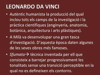 LEONARDO DA VINCI Autèntic humanista la producció del qual inclou tots els camps de la investigació i la pràctica científiques (enginyeria, anatomia, botànica, arquitectura i arts plàstiques). A Milà va desenvolupar una gran tasca d’investigació. D’aquesta època daten algunes de les seves obres més famoses. Sfumato   tècnica inventada per ell que consisteix a barrejar progressivament les tonalitats sense una transició perceptible en la qual no es defineixen els contorns. 