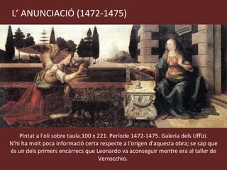 L’ ANUNCIACIÓ (1472-1475) Pintat a l'oli sobre taula.100 x 221. Període 1472-1475. Galeria dels Uffizi. N'hi ha molt poca informació certa respecte a l'origen d'aquesta obra; se sap que és un dels primers encàrrecs que Leonardo va aconseguir mentre era al taller de Verrocchio.  