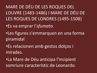 MARE DE DÉU DE LES ROQUES DEL LOUVRE (1483-1486) I MARE DE DÉU DE LES ROQUES DE LONDRES (1495-1508) Es va emprar l’ sfumato .  Les figures s'emmarquen en una forma piramidal Es relacionen amb gestos dolços i mirades. La Mare de Déu anticipa l'incipient somriure característic de Leonardo. 