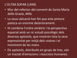L’ÚLTIM SOPAR (1499) Mur del refector del convent de Santa Maria delle Grazie, Milà. La seua ubicació han fet que esta pintura patisca un enorme deteriorament. Hi combina l’ordre simètric i la perspectiva espacial amb un ric estudi psicològic dels diversos apòstols, que mostren tota la seva expressivitat per mitjà dels rostres i el moviment de les mans. Els apòstols, distribuïts en grups de tres, són un tractat d'emocions i reaccions humanes. 