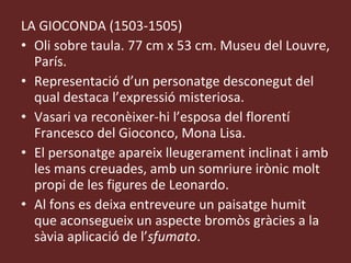 LA GIOCONDA (1503-1505) Oli sobre taula. 77 cm x 53 cm. Museu del Louvre, París. Representació d’un personatge desconegut del qual destaca l’expressió misteriosa. Vasari va reconèixer-hi l’esposa del florentí Francesco del Gioconco, Mona Lisa. El personatge apareix lleugerament inclinat i amb les mans creuades, amb un somriure irònic molt propi de les figures de Leonardo. Al fons es deixa entreveure un paisatge humit que aconsegueix un aspecte bromòs gràcies a la sàvia aplicació de l’ sfumato .  