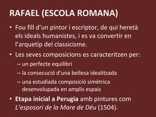RAFAEL (ESCOLA ROMANA) Fou fill d’un pintor i escriptor, de qui heretà els ideals humanistes, i es va convertir en l’arquetip del classicisme. Les seves composicions es caracteritzen per: un perfecte equilibri la consecució d’una bellesa idealitzada una estudiada composició simètrica desenvolupada en amplis espais Etapa inicial a Perugia  amb pintures com  L’esposori de la Mare de Déu  (1504).  