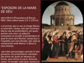 L’ESPOSORI DE LA MARE DE DÉU Galeria Brera (Pinacoteca di Brera), Milà. Oleo sobre taula 117 x 170 cm. En el primer pla es veu la Verge Maria, el sacerdot i Josep, tots ben centrats. Maria rep als pretendents, els quals porten una vara. La selecció consisteix en escollir el pretendent el qual la seva vara floreixi. Josep duu a l'espatlla una vara florida i per això es compromet amb Maria i li dona la seva aliança. A part dels personatges centrals hi són presents: els pretendents rebutjats (de entre els quals en destaca un, furiós, que trenca la vara), diverses noies i el temple rodó (que mostra el interès de Rafael per l'arquitectura). 