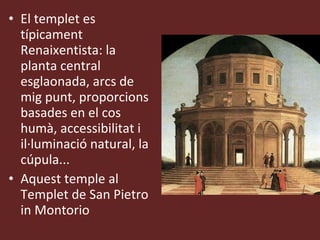 El templet es típicament Renaixentista: la planta central esglaonada, arcs de mig punt, proporcions basades en el cos humà, accessibilitat i il·luminació natural, la cúpula...  Aquest temple al Templet de San Pietro in Montorio 
