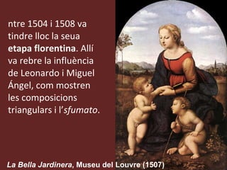 Entre 1504 i 1508 va tindre lloc la seua  etapa florentina . Allí va rebre la influència de Leonardo i Miguel Ángel, com mostren les composicions triangulars i l’ sfumato .  La Bella Jardinera , Museu del Louvre (1507) 