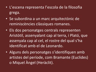 L’escena representa l’escola de la filosofia grega. Se subordina a un marc arquitectònic de reminiscències clàssiques romanes. Els dos personatges centrals representen Aristòtil, assenyalant cap al terra, i Plató, que assenyala cap al cel, el rostre del qual s’ha identificat amb el de Leonardo. Alguns dels personatges s’identifiquen amb artistes del període, com Bramante (Euclides) o Miquel Àngel (Heràclit). 
