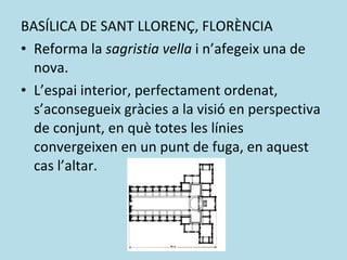 BASÍLICA DE SANT LLORENÇ, FLORÈNCIA Reforma la  sagristia vella  i n’afegeix una de nova. L’espai interior, perfectament ordenat, s’aconsegueix gràcies a la visió en perspectiva de conjunt, en què totes les línies convergeixen en un punt de fuga, en aquest cas l’altar. 