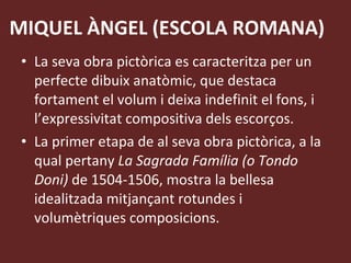 MIQUEL ÀNGEL (ESCOLA ROMANA) La seva obra pictòrica es caracteritza per un perfecte dibuix anatòmic, que destaca fortament el volum i deixa indefinit el fons, i l’expressivitat compositiva dels escorços. La primer etapa de al seva obra pictòrica, a la qual pertany  La Sagrada Família (o Tondo Doni)  de 1504-1506, mostra la bellesa idealitzada mitjançant rotundes i volumètriques composicions. 