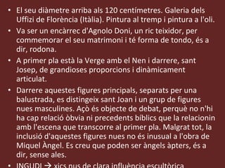 El seu diàmetre arriba als 120 centímetres. Galeria dels Uffizi de Florència (Itàlia). Pintura al tremp i pintura a l'oli. Va ser un encàrrec d'Agnolo Doni, un ric teixidor, per commemorar el seu matrimoni i té forma de tondo, és a dir, rodona. A primer pla està la Verge amb el Nen i darrere, sant Josep, de grandioses proporcions i dinàmicament articulat. Darrere aquestes figures principals, separats per una balustrada, es distingeix sant Joan i un grup de figures nues masculines. Açò és objecte de debat, perquè no n'hi ha cap relació òbvia ni precedents bíblics que la relacionin amb l'escena que transcorre al primer pla. Malgrat tot, la inclusió d'aquestes figures nues no és inusual a l'obra de Miquel Àngel. Es creu que poden ser àngels àpters, és a dir, sense ales. INGUDI     xics nus de clara influència escultòrica 