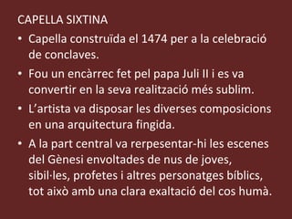 CAPELLA SIXTINA Capella construïda el 1474 per a la celebració de conclaves. Fou un encàrrec fet pel papa Juli II i es va convertir en la seva realització més sublim. L’artista va disposar les diverses composicions en una arquitectura fingida. A la part central va rerpesentar-hi les escenes del Gènesi envoltades de nus de joves, sibil·les, profetes i altres personatges bíblics, tot això amb una clara exaltació del cos humà. 