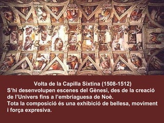 Volta de la Capilla Sixtina (1508-1512) S’hi desenvolupen escenes del Gènesi, des de la creació de l’Univers fins a l’embriaguesa de Noè. Tota la composició és una exhibició de bellesa, moviment i força expresiva. 