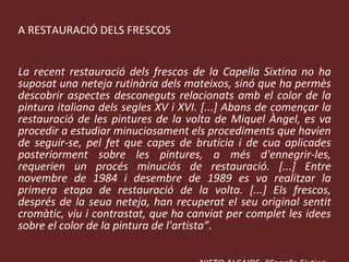 LA RESTAURACIÓ DELS FRESCOS “ La recent restauració dels frescos de la Capella Sixtina no ha suposat una neteja rutinària dels mateixos, sinó que ha permès descobrir aspectes desconeguts relacionats amb el color de la pintura italiana dels segles XV i XVI. [...] Abans de començar la restauració de les pintures de la volta de Miquel Àngel, es va procedir a estudiar minuciosament els procediments que havien de seguir-se, pel fet que capes de brutícia i de cua aplicades posteriorment sobre les pintures, a més d'ennegrir-les, requerien un procés minuciós de restauració. [...] Entre novembre de 1984 i desembre de 1989 es va realitzar la primera etapa de restauració de la volta. [...] Els frescos, després de la seua neteja, han recuperat el seu original sentit cromàtic, viu i contrastat, que ha canviat per complet les idees sobre el color de la pintura de l'artista”. V. NIETO ALCAIDE, “Capella Sixtina.  Miquel Àngel i les pintures de la volta” en  Descobrir l’Art .  