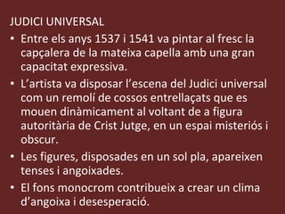 JUDICI UNIVERSAL Entre els anys 1537 i 1541 va pintar al fresc la capçalera de la mateixa capella amb una gran capacitat expressiva. L’artista va disposar l’escena del Judici universal com un remolí de cossos entrellaçats que es mouen dinàmicament al voltant de a figura autoritària de Crist Jutge, en un espai misteriós i obscur. Les figures, disposades en un sol pla, apareixen tenses i angoixades. El fons monocrom contribueix a crear un clima d’angoixa i desesperació. 