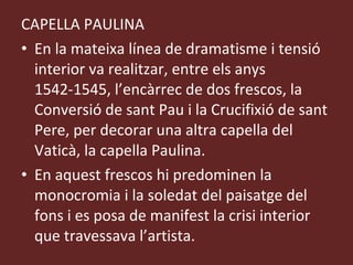 CAPELLA PAULINA En la mateixa línea de dramatisme i tensió interior va realitzar, entre els anys 1542-1545, l’encàrrec de dos frescos, la Conversió de sant Pau i la Crucifixió de sant Pere, per decorar una altra capella del Vaticà, la capella Paulina. En aquest frescos hi predominen la monocromia i la soledat del paisatge del fons i es posa de manifest la crisi interior que travessava l’artista. 