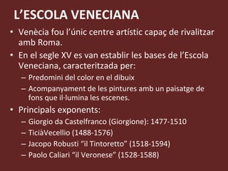 L’ESCOLA VENECIANA Venècia fou l’únic centre artístic capaç de rivalitzar amb Roma.  En el segle XV es van establir les bases de l’Escola Veneciana, caracteritzada per: Predomini del color en el dibuix Acompanyament de les pintures amb un paisatge de fons que il·lumina les escenes. Principals exponents: Giorgio da Castelfranco (Giorgione): 1477-1510 TiciàVecellio (1488-1576) Jacopo Robusti “il Tintoretto” (1518-1594) Paolo Caliari “il Veronese” (1528-1588) 