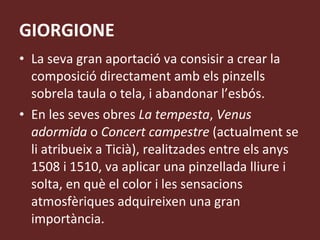 GIORGIONE La seva gran aportació va consisir a crear la composició directament amb els pinzells sobrela taula o tela, i abandonar l’esbós. En les seves obres  La tempesta ,  Venus adormida  o  Concert campestre  (actualment se li atribueix a Ticià), realitzades entre els anys 1508 i 1510, va aplicar una pinzellada lliure i solta, en què el color i les sensacions atmosfèriques adquireixen una gran importància. 