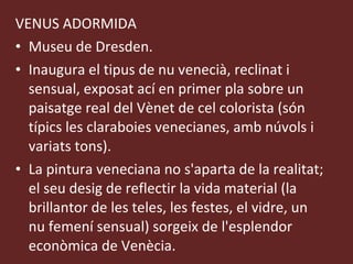 VENUS ADORMIDA Museu de Dresden.  Inaugura el tipus de nu venecià, reclinat i sensual, exposat ací en primer pla sobre un paisatge real del Vènet de cel colorista (són típics les claraboies venecianes, amb núvols i variats tons).  La pintura veneciana no s'aparta de la realitat; el seu desig de reflectir la vida material (la brillantor de les teles, les festes, el vidre, un nu femení sensual) sorgeix de l'esplendor econòmica de Venècia. 