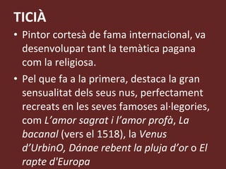 TICIÀ Pintor cortesà de fama internacional, va desenvolupar tant la temàtica pagana com la religiosa.  Pel que fa a la primera, destaca la gran sensualitat dels seus nus, perfectament recreats en les seves famoses al·legories, com  L’amor sagrat i   l’amor profà ,  La bacanal  (vers el 1518), la  Venus d’UrbinO, Dánae rebent la pluja d’or  o  El rapte d'Europa 