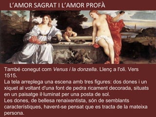 L’AMOR SAGRAT I L’AMOR PROFÀ També conegut com  Venus i la donzella . Llenç a l'oli. Vers 1515 . La tela arreplega una escena amb tres figures: dos dones i un xiquet al voltant d'una font de pedra ricament decorada, situats en un paisatge il·luminat per una posta de sol.  Les dones, de bellesa renaixentista, són de semblants característiques, havent-se pensat que es tracta de la mateixa persona. 